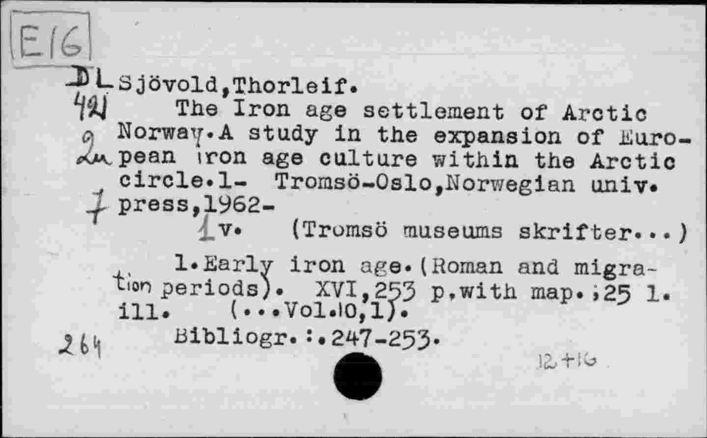 ﻿Ls jôvold,Thorleif.
TÀ| The Iron age settlement of Arctic a Norway.A study in the expansion of Euro-<4<pean iron age culture within the Arctic circle«1— Tromsö-Oslo,Norwegian univ. press,1962-
. V. (Tromsö museums skrifter...) l.Earlv iron age.(Roman and migra-tion periods). XVI,253 p.with map. і25 1. ill. (...Vol.10,1).
Bibliogr.247-253*
